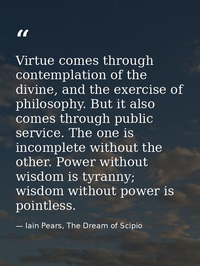 Virtue comes through contemplation of the divine, and the exercise of philosophy. But it also comes through public servi — Iain Pears, The Dream of Scipio