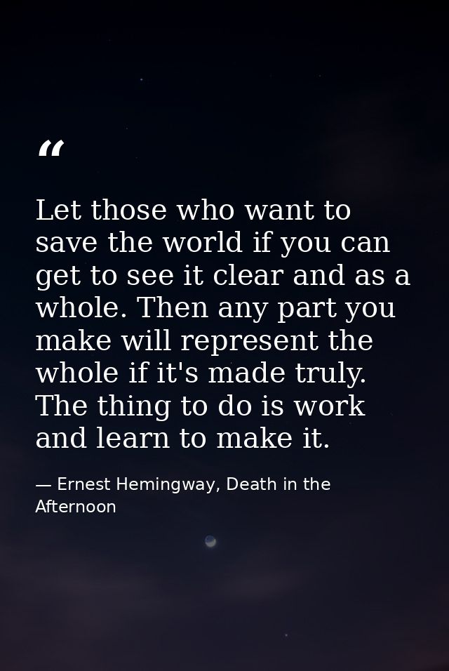 Let those who want to save the world if you can get to see it clear and as a whole. Then any part you make will represen — Ernest Hemingway, Death in the Afternoon