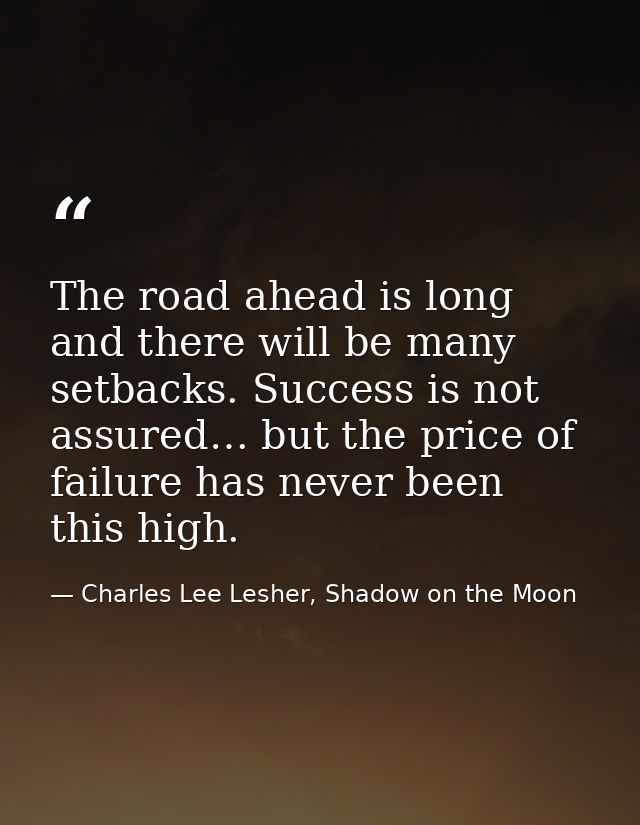The road ahead is long and there will be many setbacks. Success is not assured… but the price of failure has never been  — Charles Lee Lesher, Shadow on the Moon