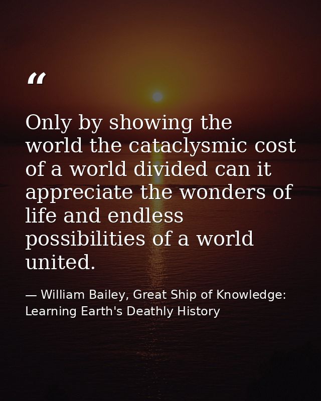 Only by showing the world the cataclysmic cost of a world divided can it appreciate the wonders of life and endless poss — William Bailey, Great Ship of Knowledge: Learning Earth's Deathly History