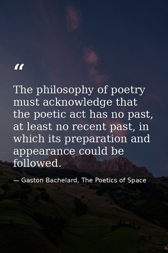 The philosophy of poetry must acknowledge that the poetic act has no past, at least no recent past, in which its prepara — Gaston Bachelard, The Poetics of Space
