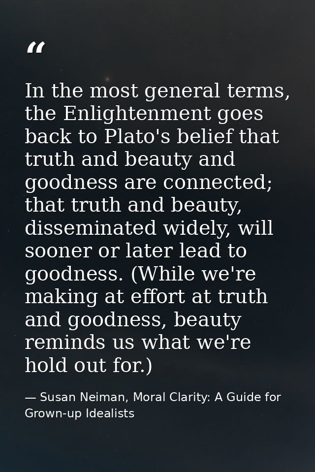 In the most general terms, the Enlightenment goes back to Plato's belief that truth and beauty and goodness are connecte — Susan Neiman, Moral Clarity: A Guide for Grown-up Idealists