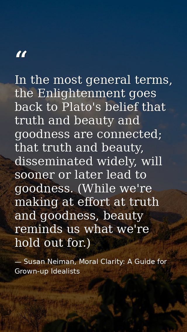 In the most general terms, the Enlightenment goes back to Plato's belief that truth and beauty and goodness are connecte — Susan Neiman, Moral Clarity: A Guide for Grown-up Idealists