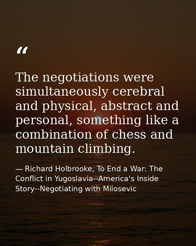 The negotiations were simultaneously cerebral and physical, abstract and personal, something like a combination of chess — Richard Holbrooke, To End a War: The Conflict in Yugoslavia--America's Inside Story--Negotiating with Milosevic