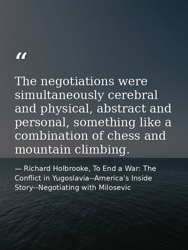 The negotiations were simultaneously cerebral and physical, abstract and personal, something like a combination of chess — Richard Holbrooke, To End a War: The Conflict in Yugoslavia--America's Inside Story--Negotiating with Milosevic