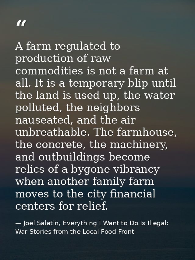 A farm regulated to production of raw commodities is not a farm at all. It is a temporary blip until the land is used up — Joel Salatin, Everything I Want to Do Is Illegal: War Stories from the Local Food Front