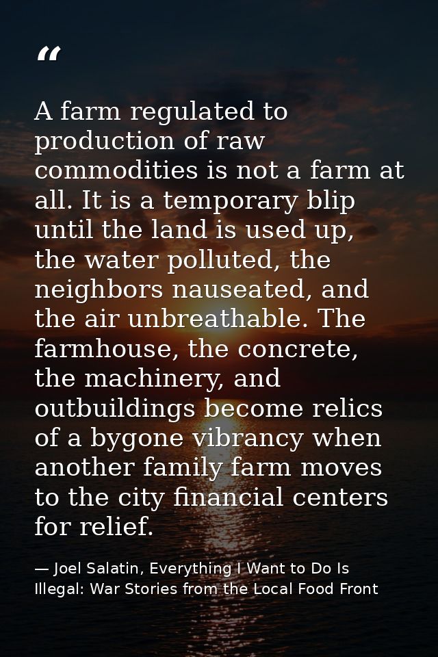 A farm regulated to production of raw commodities is not a farm at all. It is a temporary blip until the land is used up — Joel Salatin, Everything I Want to Do Is Illegal: War Stories from the Local Food Front