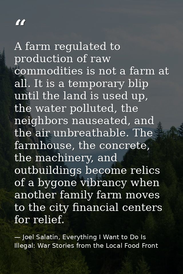 A farm regulated to production of raw commodities is not a farm at all. It is a temporary blip until the land is used up — Joel Salatin, Everything I Want to Do Is Illegal: War Stories from the Local Food Front