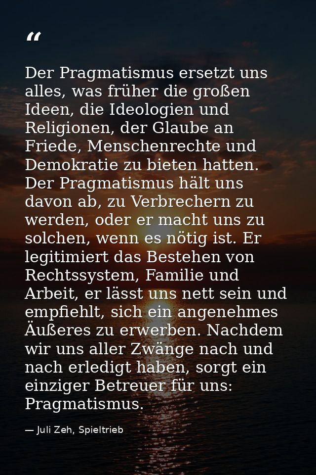 Der Pragmatismus ersetzt uns alles, was früher die großen Ideen, die Ideologien und Religionen, der Glaube an Friede, Me — Juli Zeh, Spieltrieb