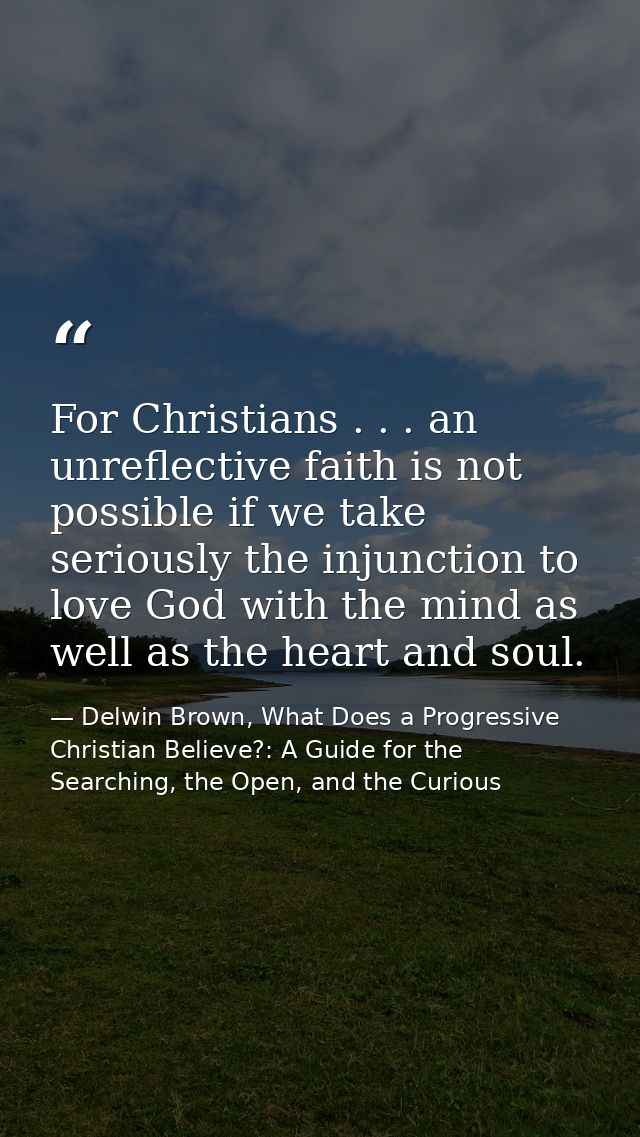 For Christians . . . an unreflective faith is not possible if we take seriously the injunction to love God with the mind — Delwin Brown, What Does a Progressive Christian Believe?: A Guide for the Searching, the Open, and the Curious