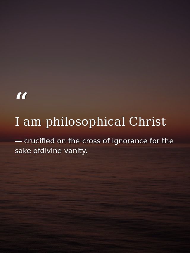 I am philosophical Christ — crucified on the cross of ignorance for the sake ofdivine vanity.