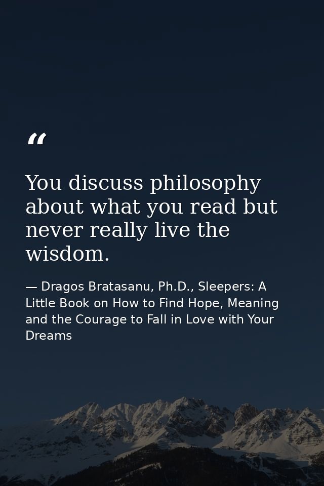 You discuss philosophy about what you read but never really live the wisdom. — Dragos Bratasanu, Ph.D., Sleepers: A Little Book on How to Find Hope, Meaning and the Courage to Fall in Love with Your Dreams