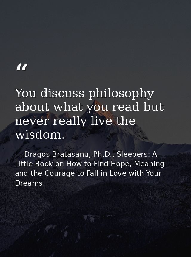 You discuss philosophy about what you read but never really live the wisdom. — Dragos Bratasanu, Ph.D., Sleepers: A Little Book on How to Find Hope, Meaning and the Courage to Fall in Love with Your Dreams