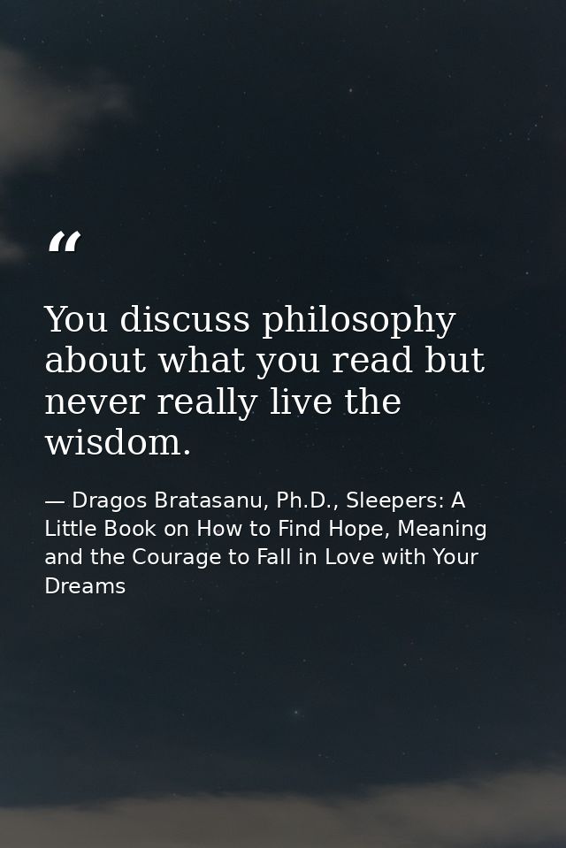 You discuss philosophy about what you read but never really live the wisdom. — Dragos Bratasanu, Ph.D., Sleepers: A Little Book on How to Find Hope, Meaning and the Courage to Fall in Love with Your Dreams
