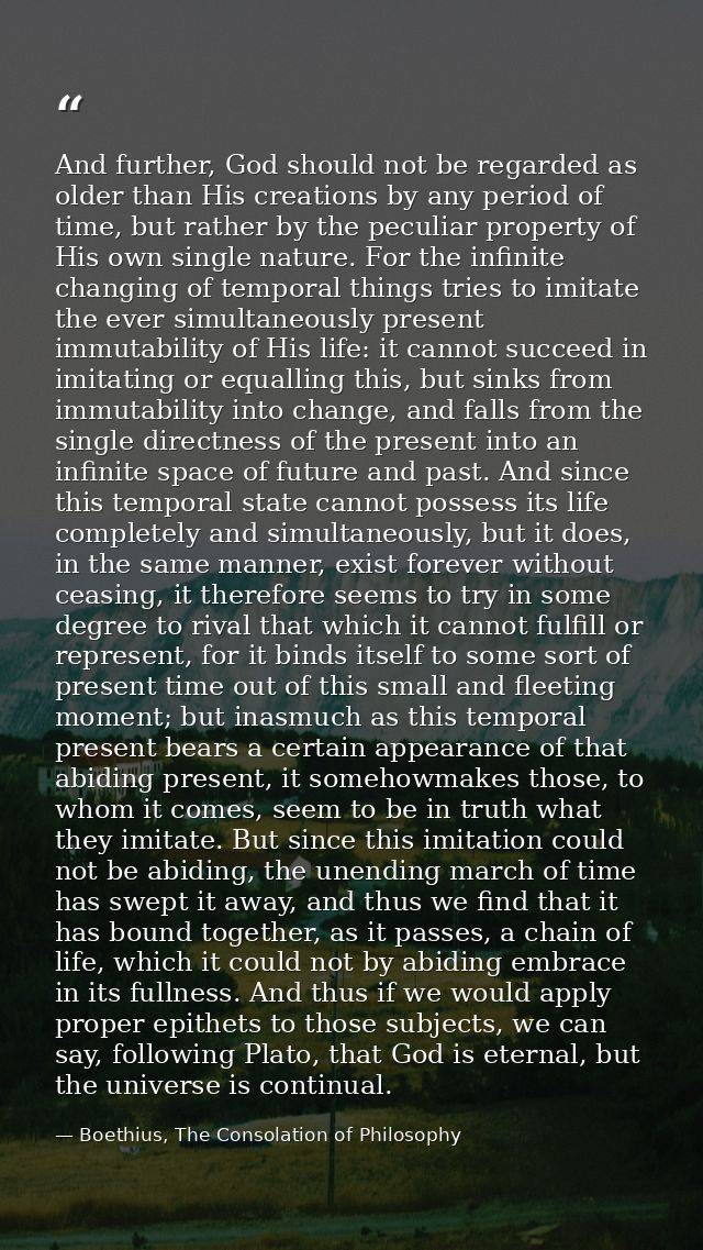 And further, God should not be regarded as older than His creations by any period of time, but rather by the peculiar pr — Boethius, The Consolation of Philosophy