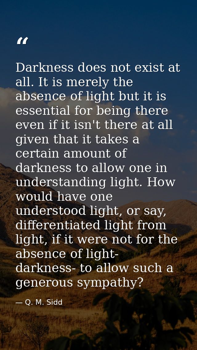 Darkness does not exist at all. It is merely the absence of light but it is essential for being there even if it isn't t — Q. M. Sidd