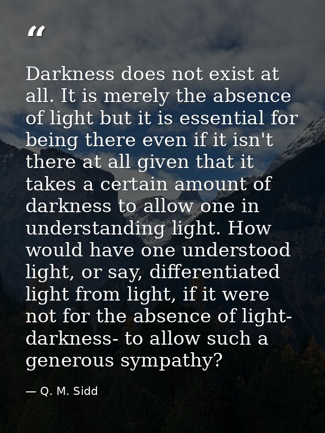 Darkness does not exist at all. It is merely the absence of light but it is essential for being there even if it isn't t — Q. M. Sidd