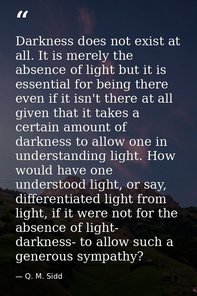 Darkness does not exist at all. It is merely the absence of light but it is essential for being there even if it isn't t — Q. M. Sidd