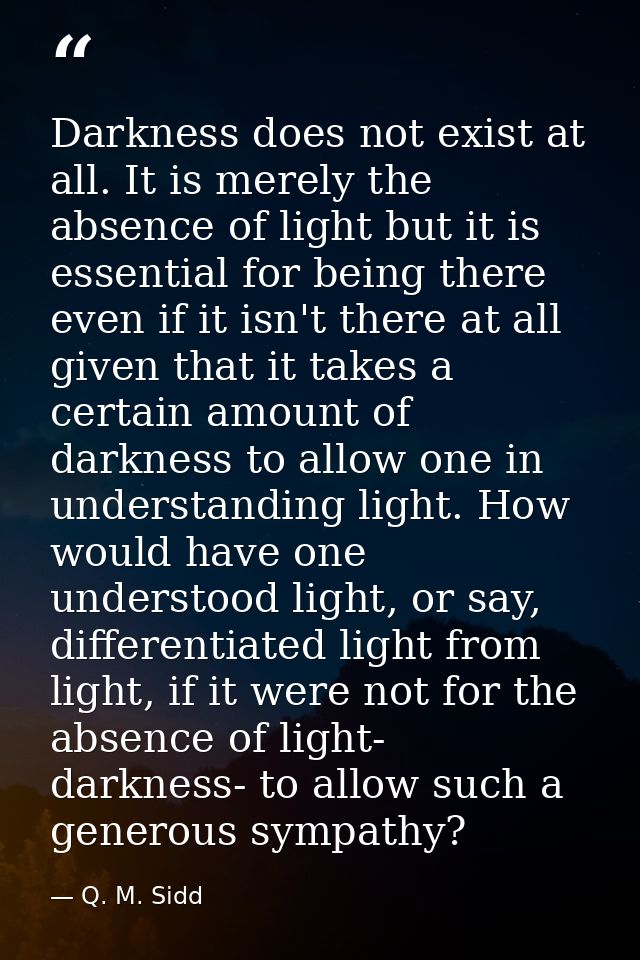 Darkness does not exist at all. It is merely the absence of light but it is essential for being there even if it isn't t — Q. M. Sidd