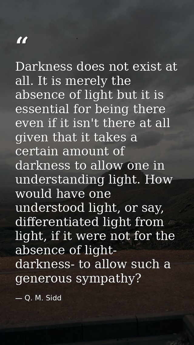 Darkness does not exist at all. It is merely the absence of light but it is essential for being there even if it isn't t — Q. M. Sidd