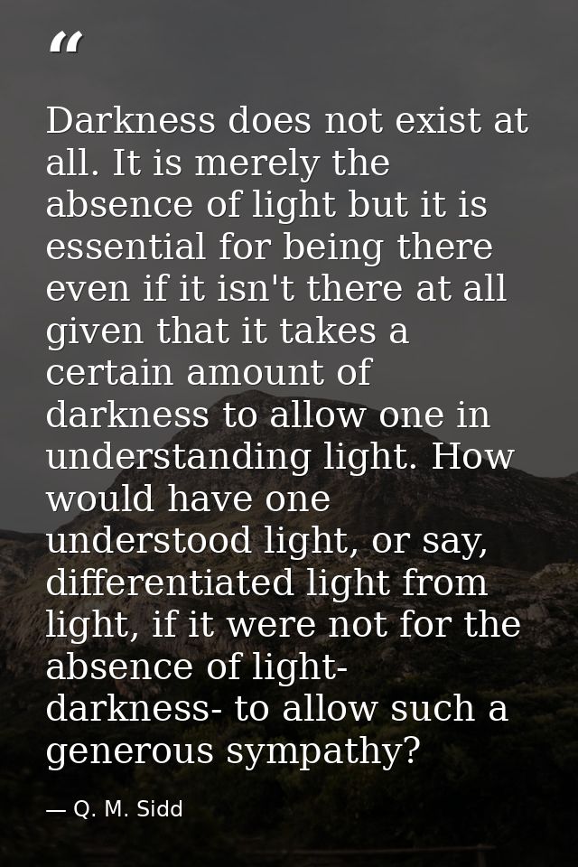 Darkness does not exist at all. It is merely the absence of light but it is essential for being there even if it isn't t — Q. M. Sidd
