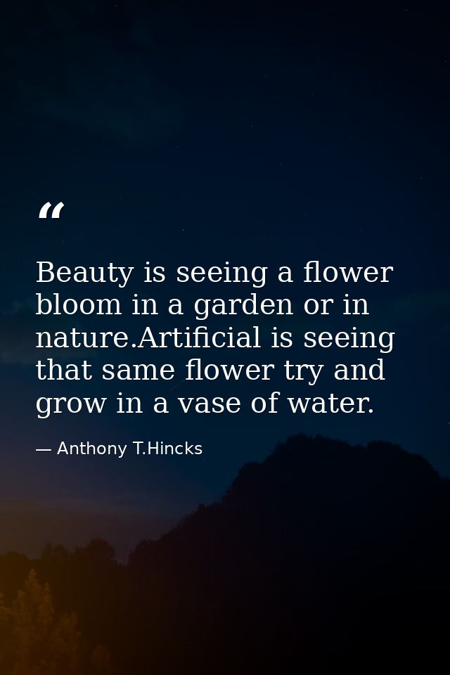 Beauty is seeing a flower bloom in a garden or in nature.Artificial is seeing that same flower try and grow in a vase of — Anthony T.Hincks