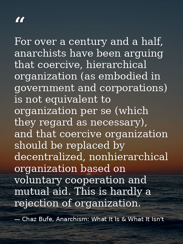 For over a century and a half, anarchists have been arguing that coercive, hierarchical organization (as embodied in gov — Chaz Bufe, Anarchism: What It Is & What It Isn't