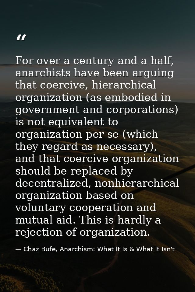 For over a century and a half, anarchists have been arguing that coercive, hierarchical organization (as embodied in gov — Chaz Bufe, Anarchism: What It Is & What It Isn't