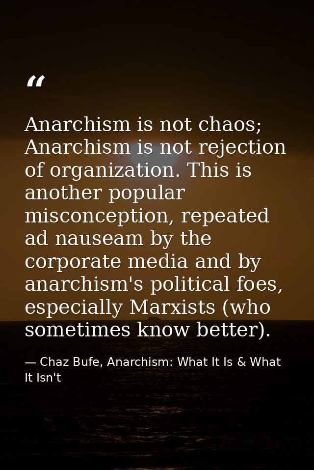 Anarchism is not chaos; Anarchism is not rejection of organization. This is another popular misconception, repeated ad n — Chaz Bufe, Anarchism: What It Is & What It Isn't