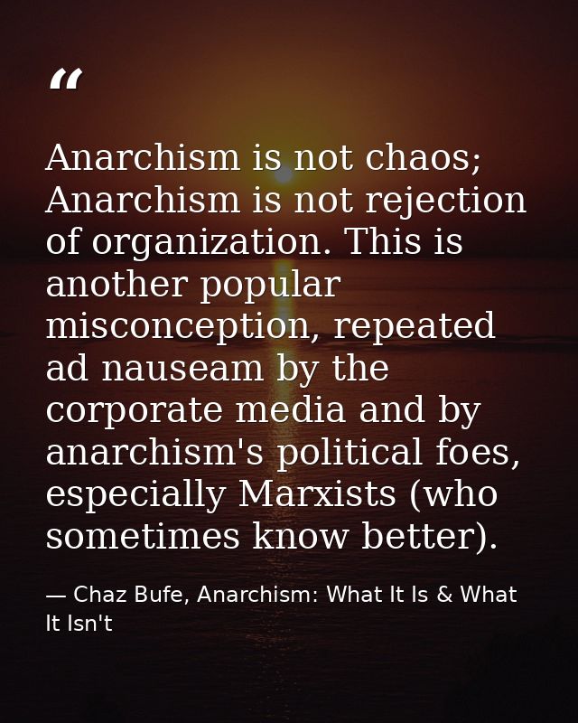 Anarchism is not chaos; Anarchism is not rejection of organization. This is another popular misconception, repeated ad n — Chaz Bufe, Anarchism: What It Is & What It Isn't