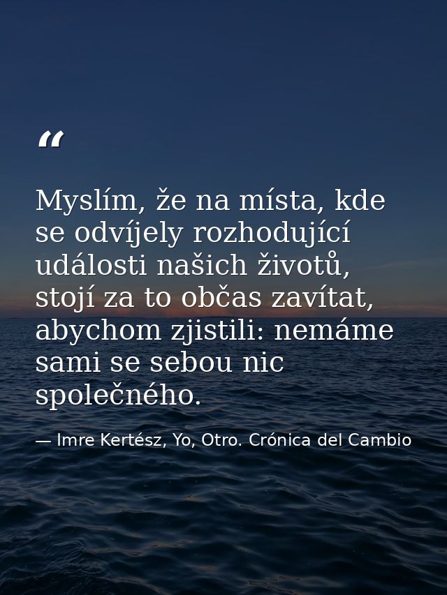 Myslím, že na místa, kde se odvíjely rozhodující události našich životů, stojí za to občas zavítat, abychom zjistili: ne — Imre Kertész, Yo, Otro. Crónica del Cambio