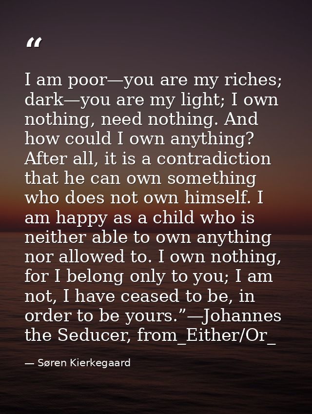 I am poor—you are my riches; dark—you are my light; I own nothing, need nothing. And how could I own anything? After all — Søren Kierkegaard