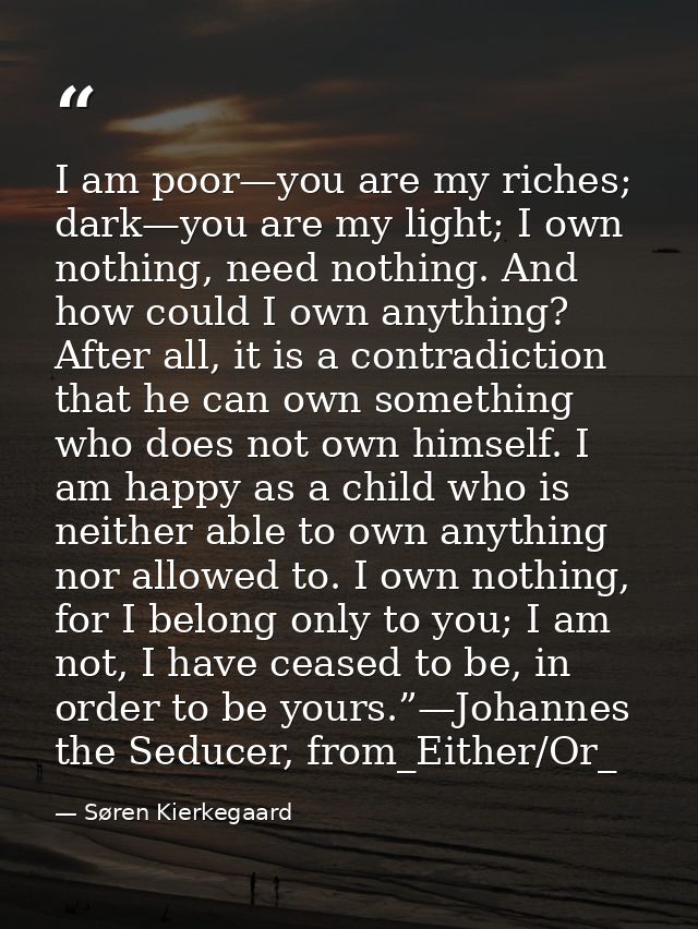I am poor—you are my riches; dark—you are my light; I own nothing, need nothing. And how could I own anything? After all — Søren Kierkegaard