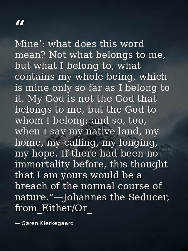 Mine’: what does this word mean? Not what belongs to me, but what I belong to, what contains my whole being, which is mi — Søren Kierkegaard