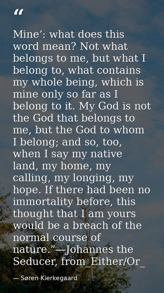 Mine’: what does this word mean? Not what belongs to me, but what I belong to, what contains my whole being, which is mi — Søren Kierkegaard