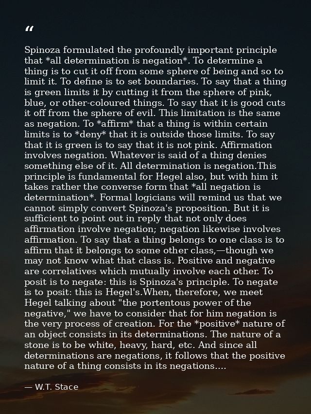 Spinoza formulated the profoundly important principle that *all determination is negation*. To determine a thing is to c — W.T. Stace