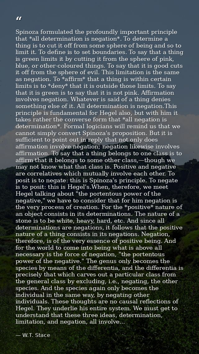 Spinoza formulated the profoundly important principle that *all determination is negation*. To determine a thing is to c — W.T. Stace