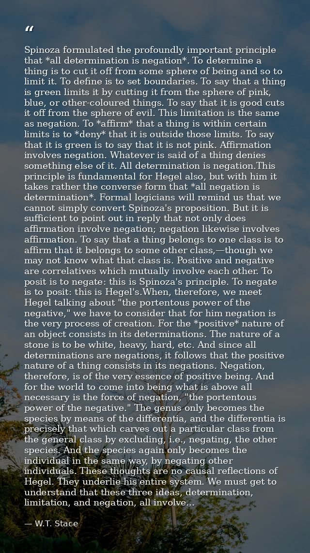 Spinoza formulated the profoundly important principle that *all determination is negation*. To determine a thing is to c — W.T. Stace