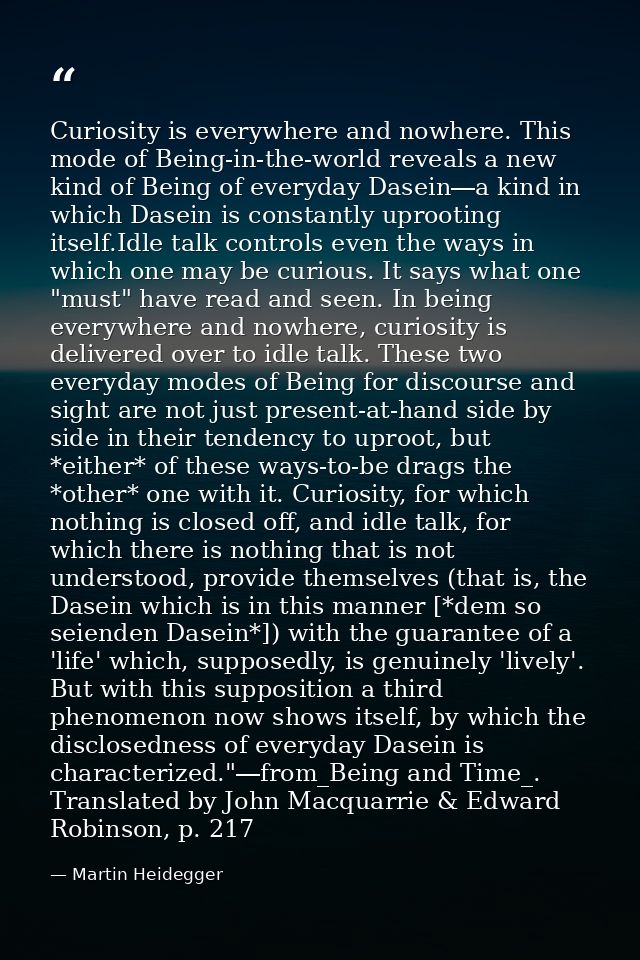 Curiosity is everywhere and nowhere. This mode of Being-in-the-world reveals a new kind of Being of everyday Dasein―a ki — Martin Heidegger