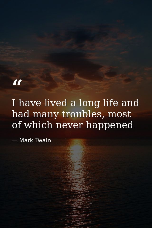 I have lived a long life and had many troubles, most of which never happened — Mark Twain