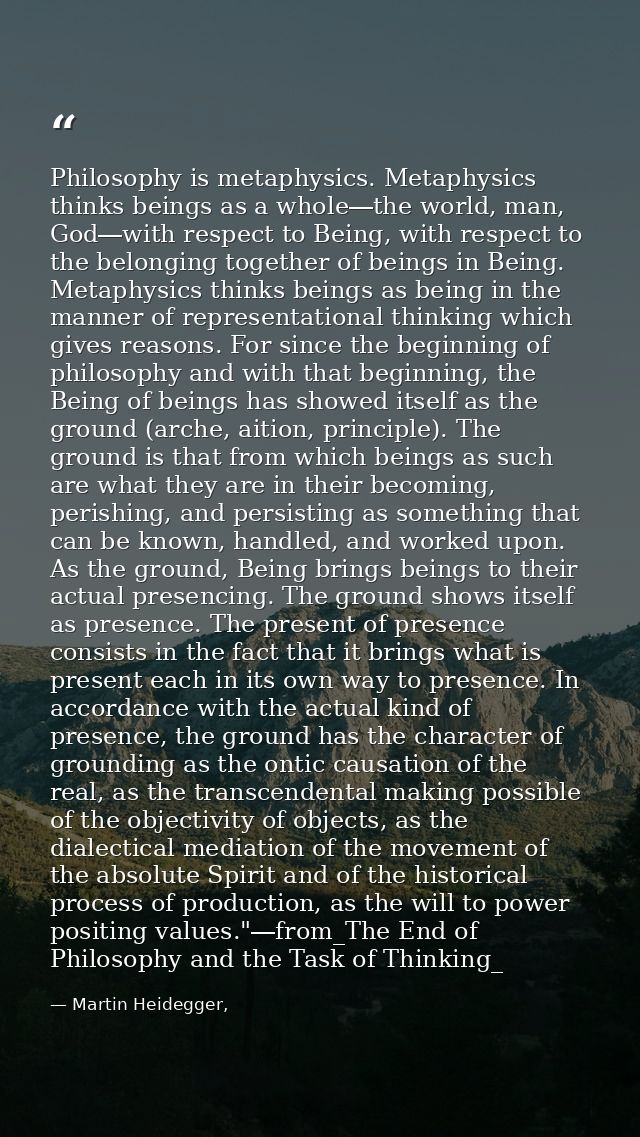 Philosophy is metaphysics. Metaphysics thinks beings as a whole―the world, man, God―with respect to Being, with respect  — Martin Heidegger,