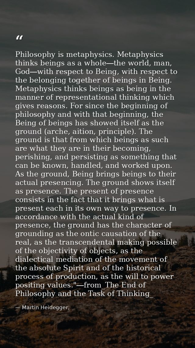 Philosophy is metaphysics. Metaphysics thinks beings as a whole―the world, man, God―with respect to Being, with respect  — Martin Heidegger,