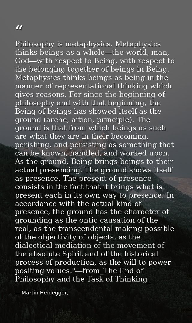 Philosophy is metaphysics. Metaphysics thinks beings as a whole―the world, man, God―with respect to Being, with respect  — Martin Heidegger,