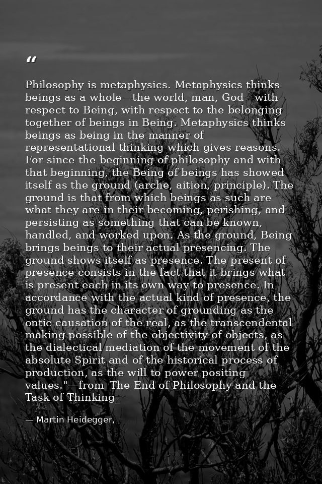 Philosophy is metaphysics. Metaphysics thinks beings as a whole―the world, man, God―with respect to Being, with respect  — Martin Heidegger,