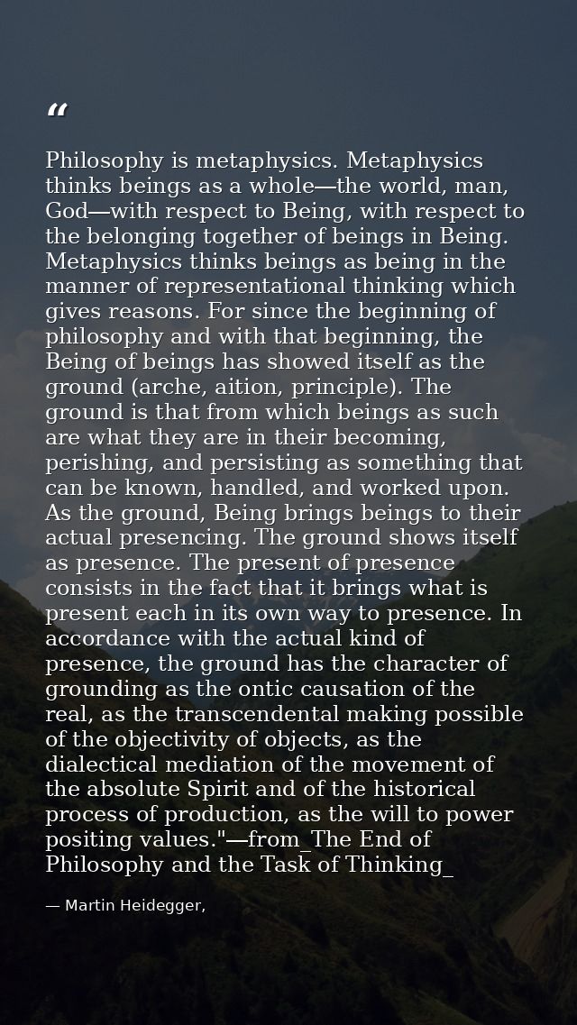 Philosophy is metaphysics. Metaphysics thinks beings as a whole―the world, man, God―with respect to Being, with respect  — Martin Heidegger,