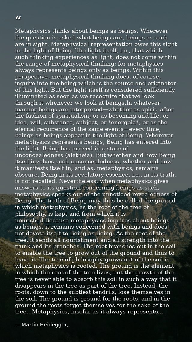 Metaphysics thinks about beings as beings. Wherever the question is asked what beings are, beings as such are in sight.  — Martin Heidegger,