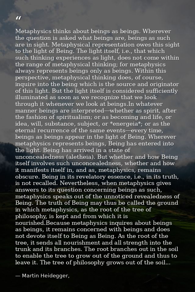 Metaphysics thinks about beings as beings. Wherever the question is asked what beings are, beings as such are in sight.  — Martin Heidegger,