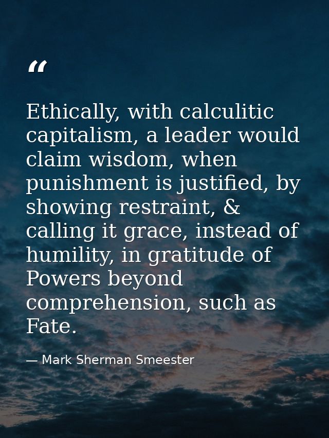 Ethically, with calculitic capitalism, a leader would claim wisdom, when punishment is justified, by showing restraint,  — Mark Sherman Smeester