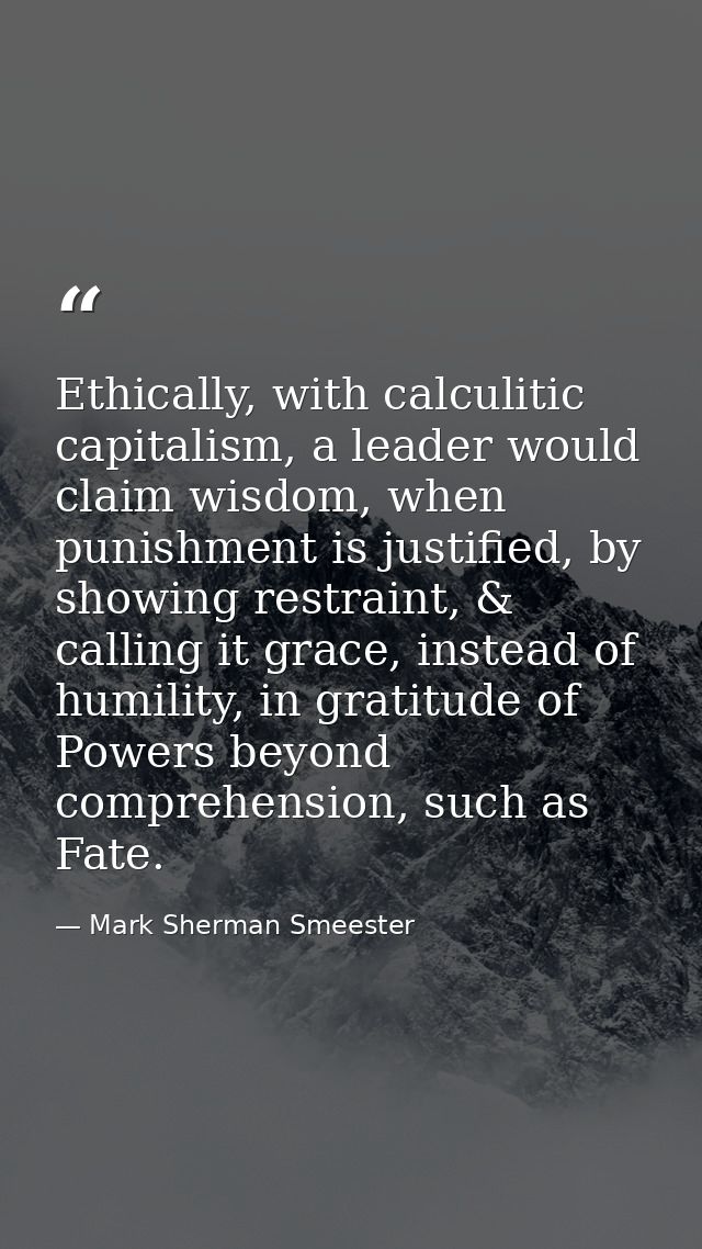 Ethically, with calculitic capitalism, a leader would claim wisdom, when punishment is justified, by showing restraint,  — Mark Sherman Smeester