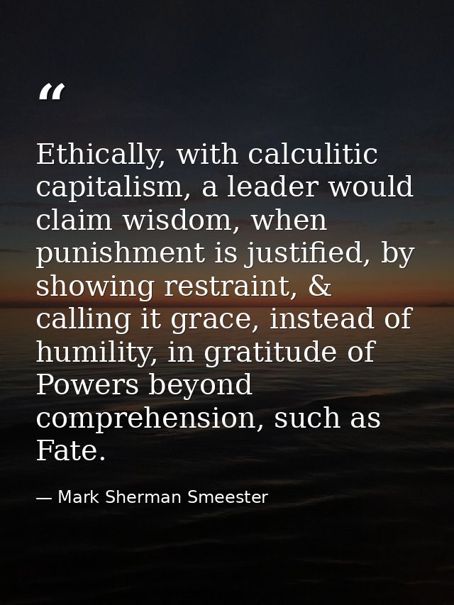 Ethically, with calculitic capitalism, a leader would claim wisdom, when punishment is justified, by showing restraint,  — Mark Sherman Smeester